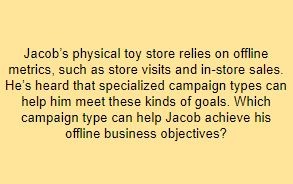 Jacob’s physical toy store relies on offline metrics, such as store visits and in-store sales. He’s heard that specialized campaign types can help him meet these kinds of goals. Which campaign type can help Jacob achieve his offline business objectives?