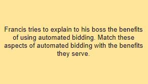 Francis tries to explain to his boss the benefits of using automated bidding. Match these aspects of automated bidding with the benefits they serve.