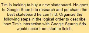 Tim is looking to buy a new skateboard. He goes to Google Search to research and purchase the best skateboard he can find. Organize the following steps in the logical order to describe how Tim’s interaction with Google Search Ads would occur from start to finish.