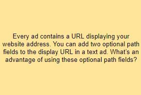 Every ad contains a URL displaying your website address. You can add two optional path fields to the display URL in a text ad. What’s an advantage of using these optional path fields?