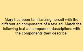 Mary has been familiarizing herself with the different ad components of a text ad. Match the following text ad component descriptions with the components they describe.