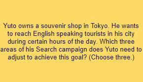 Yuto owns a souvenir shop in Tokyo. He wants to reach English speaking tourists in his city during certain hours of the day. Which three areas of his Search campaign does Yuto need to adjust to achieve this goal? (Choose three.)