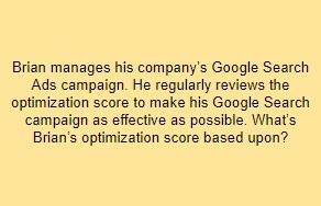 Brian manages his company’s Google Search Ads campaign. He regularly reviews the optimization score to make his Google Search campaign as effective as possible. What’s Brian’s optimization score based upon?