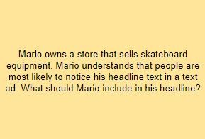 Mario owns a store that sells skateboard equipment. Mario understands that people are most likely to notice his headline text in a text ad. What should Mario include in his headline?