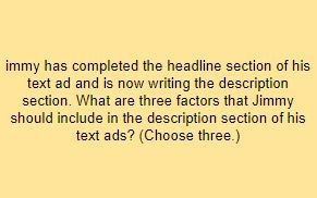 immy has completed the headline section of his text ad and is now writing the description section. What are three factors that Jimmy should include in the description section of his text ads? (Choose three.)