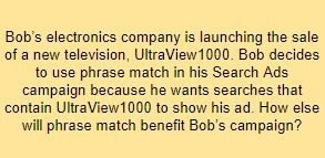 Bob’s electronics company is launching the sale of a new television, UltraView1000. Bob decides to use phrase match in his Search Ads campaign because he wants searches that contain UltraView1000 to show his ad. How else will phrase match benefit Bob’s campaign?