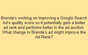 Brenda’s working on improving a Google Search Ad’s quality score so it potentially gets a better ad rank and performs better in the ad auction. What change to Brenda’s ad might improve the Ad Rank?