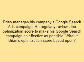 Brian manages his company’s Google Search Ads campaign. He regularly reviews the optimization score to make his Google Search campaign as effective as possible. What is Brian’s optimization score based upon?