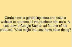 Carrie owns a gardening store and uses a website to promote all the products she sells. A user saw a Google Search ad for one of her products. What might the user have been doing?