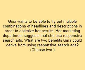 Gina wants to be able to try out multiple combinations of headlines and descriptions in order to optimize her results. Her marketing department suggests that she use responsive search ads. What are two benefits Gina could derive from using responsive search ads? (Choose two.)