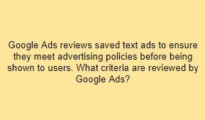 Google Ads reviews saved text ads to ensure they meet advertising policies before being shown to users. What criteria are reviewed by Google Ads?