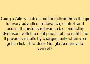 Google Ads was designed to deliver three things to every advertiser: relevance, control, and results. It provides relevance by connecting advertisers with the right people at the right time. It provides results by charging only when you get a click. How does Google Ads provide control?