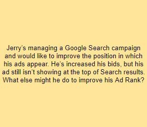 Jerry’s managing a Google Search campaign and would like to improve the position in which his ads appear. He’s increased his bids, but his ad still isn’t showing at the top of Search results. What else might he do to improve his Ad Rank?