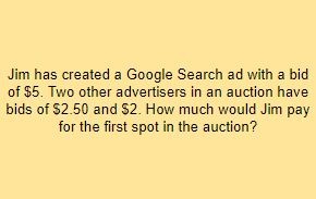 Jim has created a Google Search ad with a bid of $5. Two other advertisers in an auction have bids of $2.50 and $2. How much would Jim pay for the first spot in the auction?