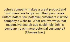 John’s company makes a great product and customers are happy with their purchases. Unfortunately, few potential customers visit the company’s website. What are two ways that responsive search ads could help John’s company reach more potential customers? (Choose two.)