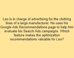 Leo is in charge of advertising for the clothing lines of a large manufacturer. He uses his Google Ads Recommendations page to help him evaluate his Search Ads campaigns. Which feature makes the optimization recommendations valuable for Leo?