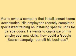 Marco owns a company that installs smart-home accessories. His employees recently completed specialized training on installing specific units for garage doors. He wants to capitalize on his employees’ new skills. How could a Google Search campaign benefit his business?