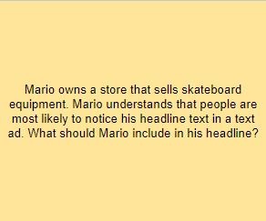 Mario owns a store that sells skateboard equipment. Mario understands that people are most likely to notice his headline text in a text ad. What should Mario include in his headline?