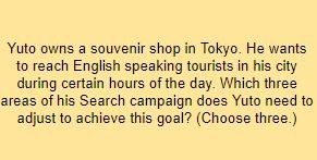 Yuto owns a souvenir shop in Tokyo. He wants to reach English speaking tourists in his city during certain hours of the day. Which three areas of his Search campaign does Yuto need to adjust to achieve this goal? (Choose three.)